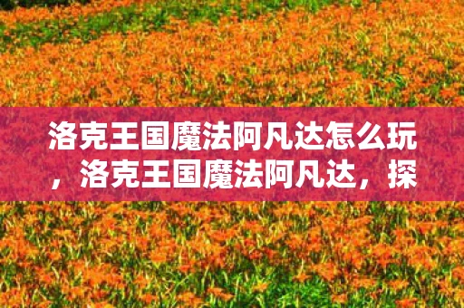 洛克王国魔法阿凡达怎么玩,洛克王国魔法阿凡达,探险与挑战的奇幻世界 洛克王国魔法阿凡达怎么玩,洛克王国魔法阿凡达,探险与挑战的奇幻世界