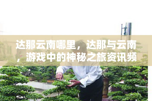 达那云南哪里,达那与云南,游戏中的神秘之旅资讯频道 达那云南哪里,达那与云南,游戏中的神秘之旅资讯频道