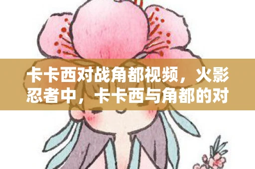 卡卡西对战角都视频，火影忍者中，卡卡西与角都的对战发生在第306集。这一集不仅展现了两位忍者的激烈战斗，还揭示了卡卡西与角都之间复杂的过去