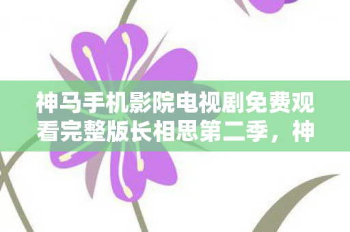 神马手机影院电视剧免费观看完整版长相思第二季，神马手机，重塑移动互联新体验