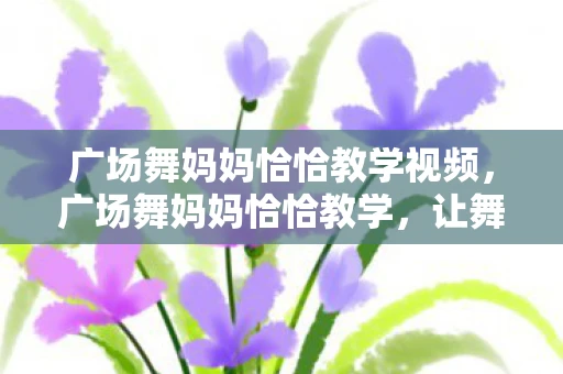 广场舞妈妈恰恰教学视频，广场舞妈妈恰恰教学，让舞步与快乐同行