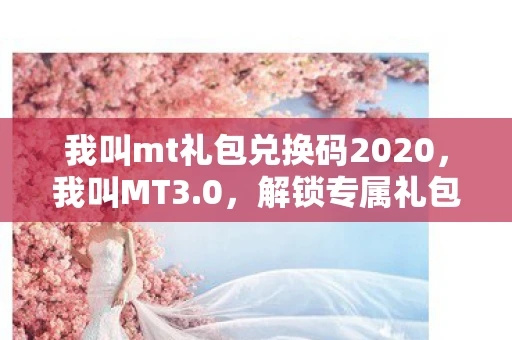 我叫mt礼包兑换码2020，我叫MT3.0，解锁专属礼包，畅享游戏新体验