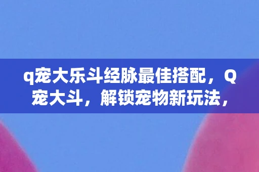 q宠大乐斗经脉最佳搭配，Q宠大斗，解锁宠物新玩法，探索经脉奥秘