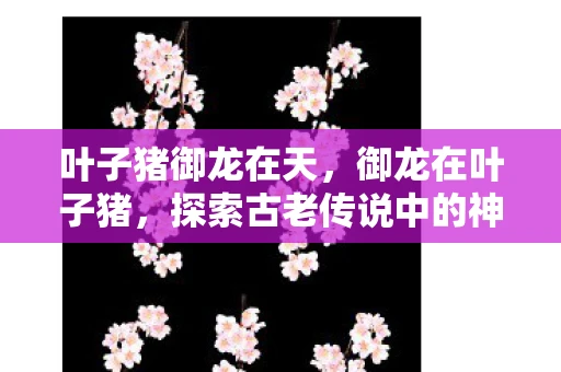 叶子猪御龙在天，御龙在叶子猪，探索古老传说中的神秘世界