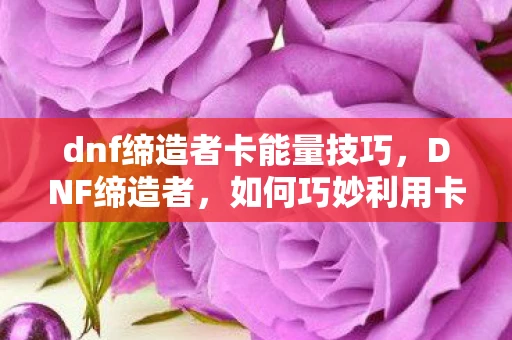 dnf缔造者卡能量技巧，DNF缔造者，如何巧妙利用卡能量机制提升战斗效率