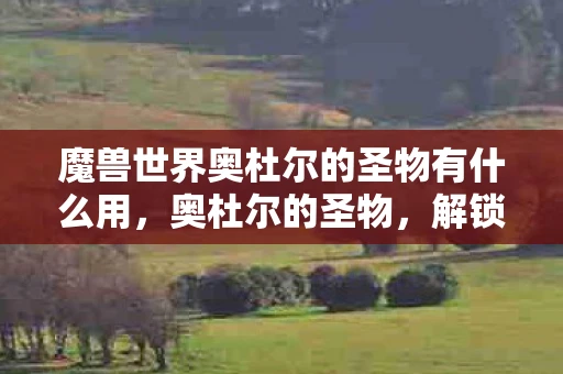 魔兽世界奥杜尔的圣物有什么用，奥杜尔的圣物，解锁古老力量的神秘钥匙