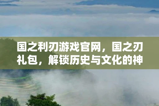 国之利刃游戏官网，国之刃礼包，解锁历史与文化的神秘钥匙