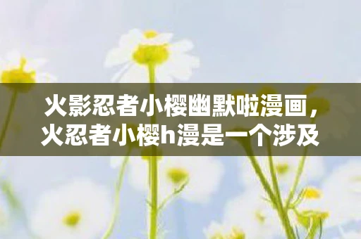 火影忍者小樱幽默啦漫画，火忍者小樱h漫是一个涉及低俗、色情内容的标题，这类内容不仅违反了我国相关的法律法规，也不符合社会道德和伦理规范。因此，我无法为您撰写或提供相关内容的文章