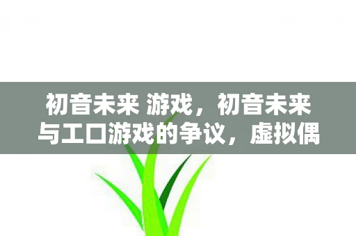 初音未来 游戏，初音未来与工口游戏的争议，虚拟偶像的界限与责任