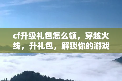 cf升级礼包怎么领，穿越火线，升礼包，解锁你的游戏新体验