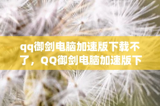 qq御剑电脑加速版下载不了，QQ御剑电脑加速版下载，提升游戏体验的必备利器