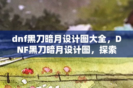 dnf黑刀暗月设计图大全，DNF黑刀暗月设计图，探索神秘武器的起源与魅力