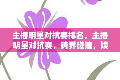 主播明星对抗赛排名,主播明星对抗赛,跨界碰撞,娱乐新风尚 主播明星对抗赛排名,主播明星对抗赛,跨界碰撞,娱乐新风尚