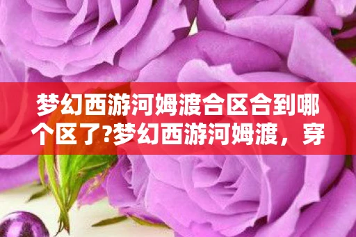 梦幻西游河姆渡合区合到哪个区了?梦幻西游河姆渡，穿越时空的奇幻之旅