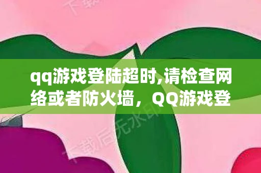 qq游戏登陆超时,请检查网络或者防火墙,QQ游戏登陆超时,原因分析与解决策略 qq游戏登陆超时,请检查网络或者防火墙,QQ游戏登陆超时,原因分析与解决策略