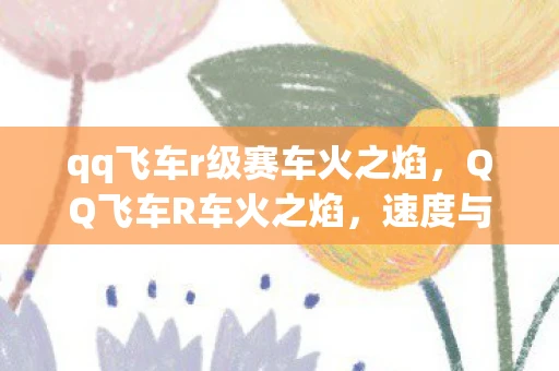 qq飞车r级赛车火之焰，QQ飞车R车火之焰，速度与激情的完美结合
