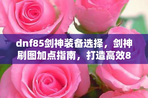 dnf85剑神装备选择,剑神刷图加点指南,打造高效85版本DNF剑神 dnf85剑神装备选择,剑神刷图加点指南,打造高效85版本DNF剑神