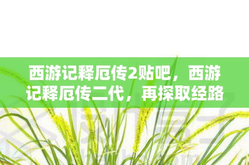 西游记释厄传2贴吧,西游记释厄传二代,再探取经路上的挑战与成长 西游记释厄传2贴吧,西游记释厄传二代,再探取经路上的挑战与成长