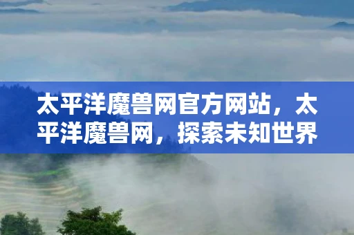 太平洋魔兽网官方网站,太平洋魔兽网,探索未知世界的奇幻之旅 太平洋魔兽网官方网站,太平洋魔兽网,探索未知世界的奇幻之旅