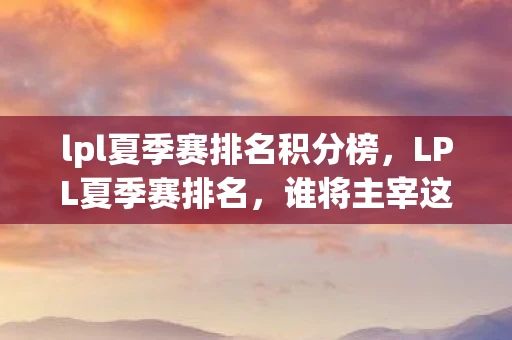 lpl夏季赛排名积分榜，LPL夏季赛排名，谁将主宰这个夏天的战场？