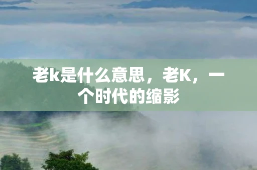老k是什么意思，老K，一个时代的缩影