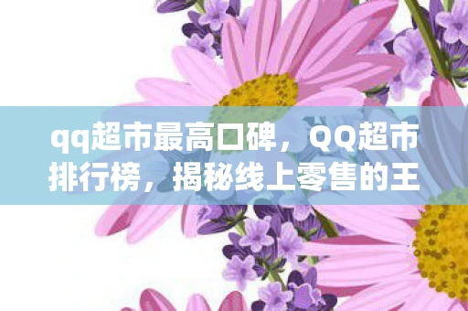 qq超市最高口碑，QQ超市排行榜，揭秘线上零售的王者之路