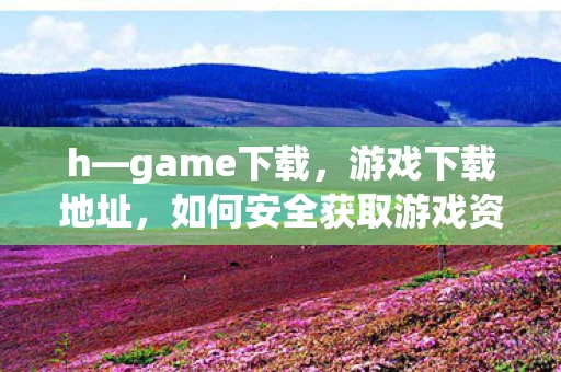 h—game下载，游戏下载地址，如何安全获取游戏资源