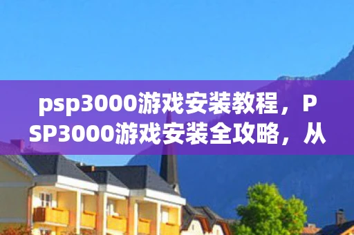 psp3000游戏安装教程，PSP3000游戏安装全攻略，从入门到精通