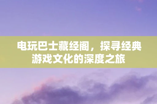 电玩巴士藏经阁，探寻经典游戏文化的深度之旅