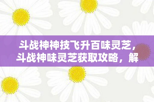 斗战神神技飞升百味灵芝，斗战神味灵芝获取攻略，解锁珍稀药材的奥秘
