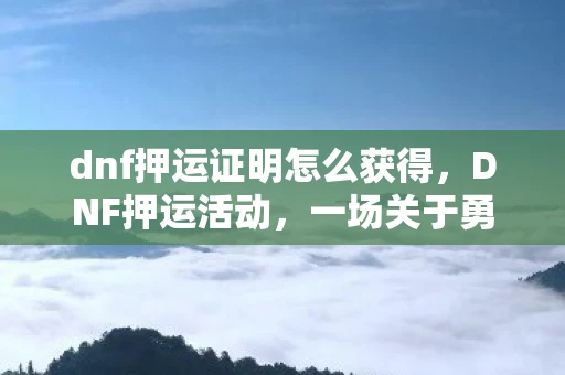 dnf押运证明怎么获得，DNF押运活动，一场关于勇气与智慧的冒险