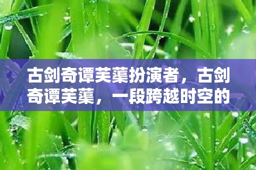 古剑奇谭芙蕖扮演者，古剑奇谭芙蕖，一段跨越时空的传奇之旅
