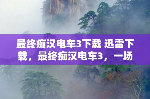 最终痴汉电车3下载 迅雷下载，最终痴汉电车3，一场虚拟与现实交织的冒险
