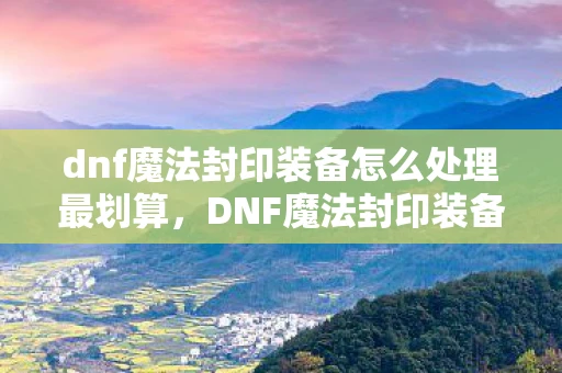dnf魔法封印装备怎么处理最划算，DNF魔法封印装备，打造个性化角色，提升战斗力的神器