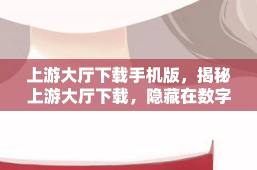 上游大厅下载手机版，揭秘上游大厅下载，隐藏在数字世界中的灰色地带