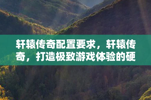 轩辕传奇配置要求，轩辕传奇，打造极致游戏体验的硬件配置指南