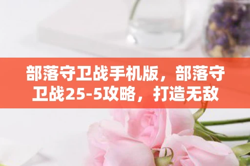 部落守卫战手机版，部落守卫战25-5攻略，打造无敌防线，轻松过关