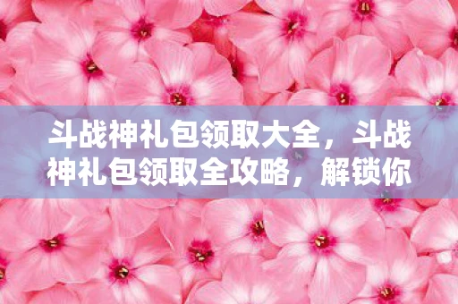 斗战神礼包领取大全，斗战神礼包领取全攻略，解锁你的游戏之旅