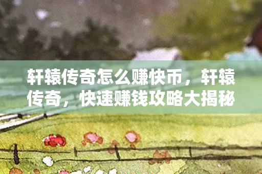 轩辕传奇怎么赚快币，轩辕传奇，快速赚钱攻略大揭秘