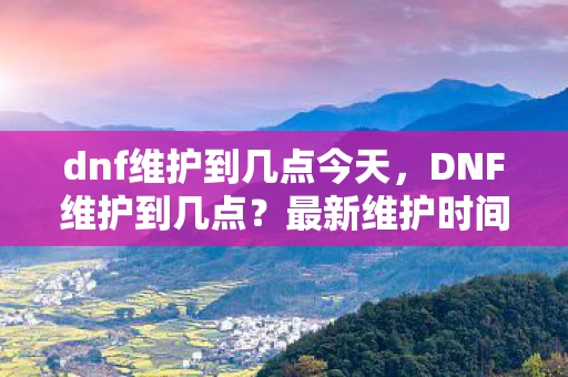 dnf维护到几点今天，DNF维护到几点？最新维护时间详解