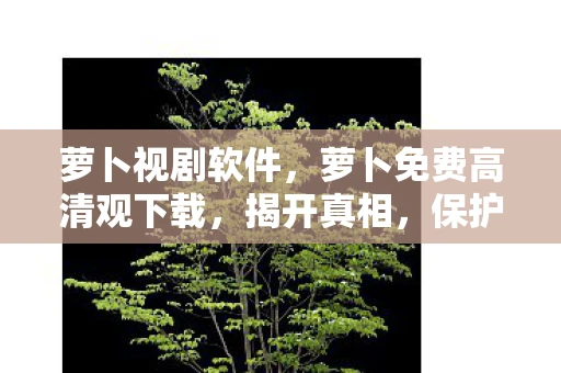 萝卜视剧软件，萝卜免费高清观下载，揭开真相，保护您的权益