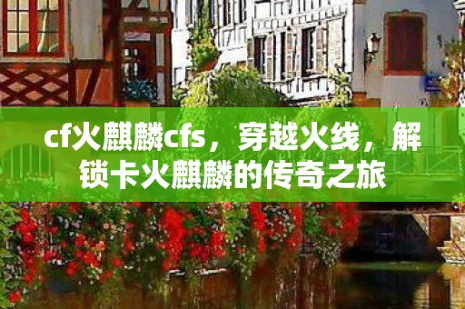 cf火麒麟cfs，穿越火线，解锁卡火麒麟的传奇之旅