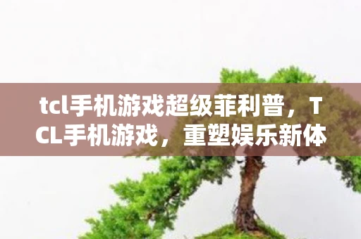 tcl手机游戏超级菲利普,TCL手机游戏,重塑娱乐新体验 tcl手机游戏超级菲利普,TCL手机游戏,重塑娱乐新体验