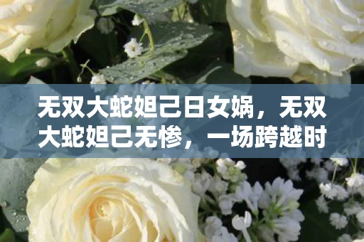 无双大蛇妲己日女娲,无双大蛇妲己无惨,一场跨越时空的宿命对决 无双大蛇妲己日女娲,无双大蛇妲己无惨,一场跨越时空的宿命对决