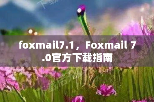 foxmail7.1,Foxmail 7.0官方下载指南 foxmail7.1,Foxmail 7.0官方下载指南