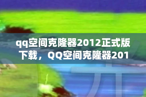 qq空间克隆器2012正式版下载，QQ空间克隆器2013正式版，打造个性化网络空间的新利器