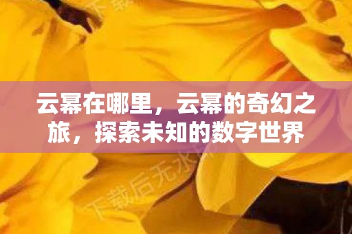云幂在哪里,云幂的奇幻之旅,探索未知的数字世界 云幂在哪里,云幂的奇幻之旅,探索未知的数字世界