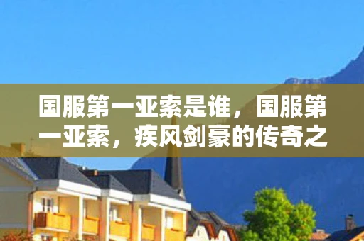 国服第一亚索是谁,国服第一亚索,疾风剑豪的传奇之路 国服第一亚索是谁,国服第一亚索,疾风剑豪的传奇之路