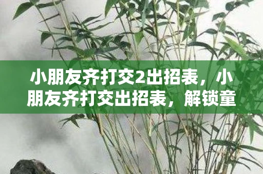 小朋友齐打交2出招表，小朋友齐打交出招表，解锁童年游戏的快乐密码