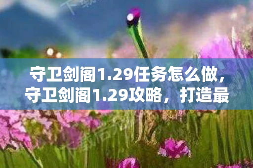 守卫剑阁1.29任务怎么做，守卫剑阁1.29攻略，打造最强防御，守护剑阁荣耀